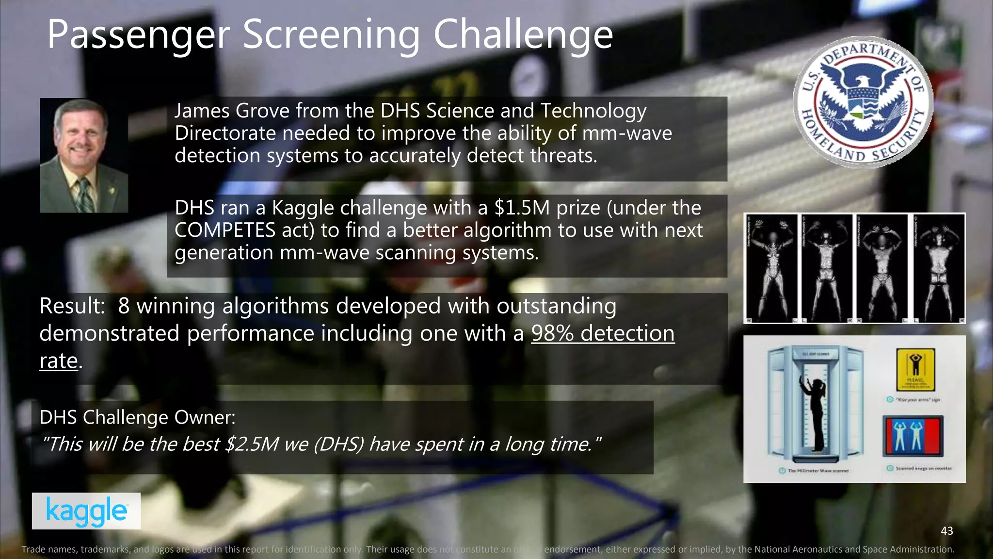 43
Passenger Screening Challenge
43
Trade names, trademarks, and logos are used in this report for identification only. Their usage does not constitute an official endorsement, either expressed or implied, by the National Aeronautics and Space Administration.
Result: 8 winning algorithms developed with outstanding
demonstrated performance including one with a 98% detection
rate.
DHS Challenge Owner:
"This will be the best $2.5M we (DHS) have spent in a long time."
James Grove from the DHS Science and Technology
Directorate needed to improve the ability of mm-wave
detection systems to accurately detect threats.
DHS ran a Kaggle challenge with a $1.5M prize (under the
COMPETES act) to find a better algorithm to use with next
generation mm-wave scanning systems.
 