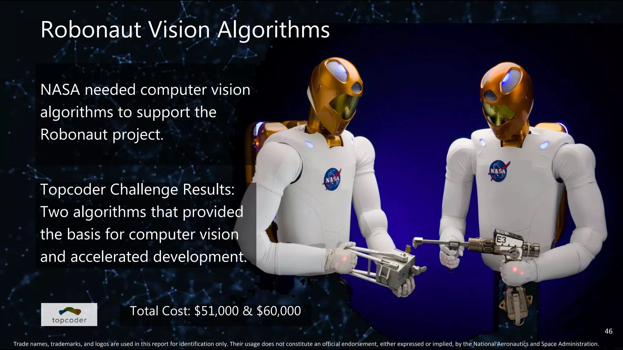 Robonaut Vision Algorithms
46
Trade names, trademarks, and logos are used in this report for identification only. Their usage does not constitute an official endorsement, either expressed or implied, by the National Aeronautics and Space Administration.
Total Cost: $51,000 & $60,000
NASA needed computer vision
algorithms to support the
Robonaut project.
Topcoder Challenge Results:
Two algorithms that provided
the basis for computer vision
and accelerated development.
 