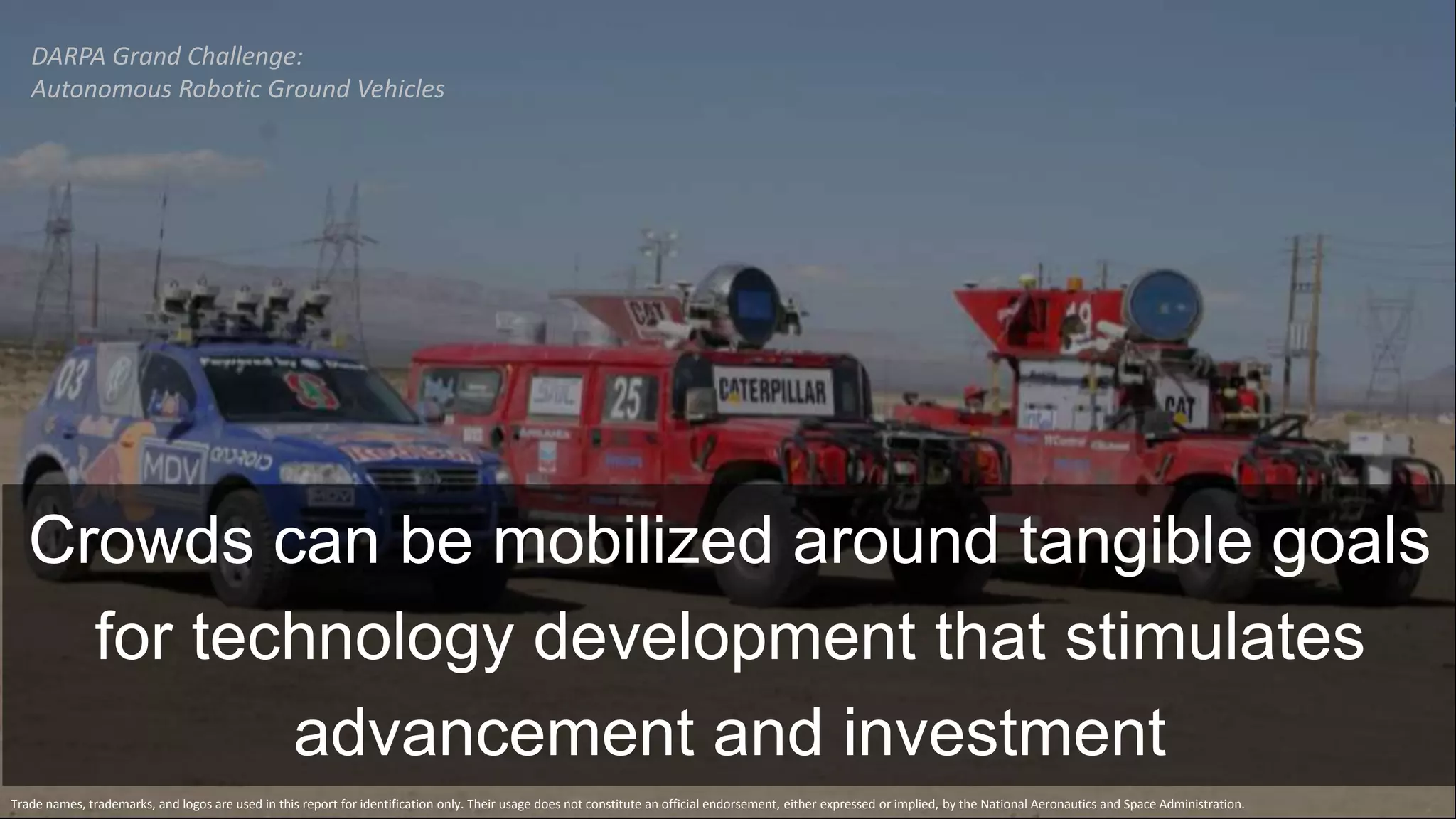 DARPA Grand Challenge:
Autonomous Robotic Ground Vehicles
Trade names, trademarks, and logos are used in this report for identification only. Their usage does not constitute an official endorsement, either expressed or implied, by the National Aeronautics and Space Administration.
Crowds can be mobilized around tangible goals
for technology development that stimulates
advancement and investment
 
