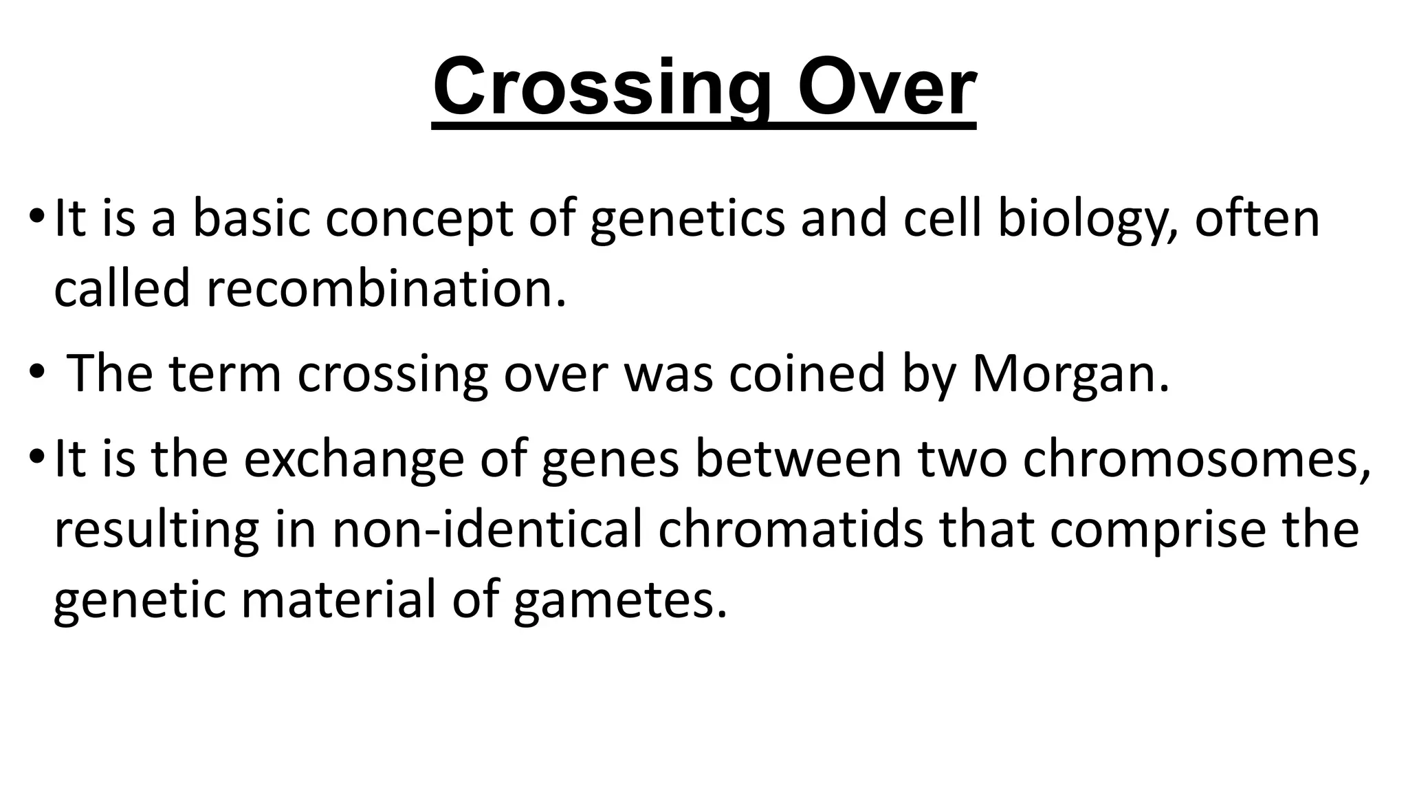 Crossing Over
•It is a basic concept of genetics and cell biology, often
called recombination.
• The term crossing over was coined by Morgan.
•It is the exchange of genes between two chromosomes,
resulting in non-identical chromatids that comprise the
genetic material of gametes.
 