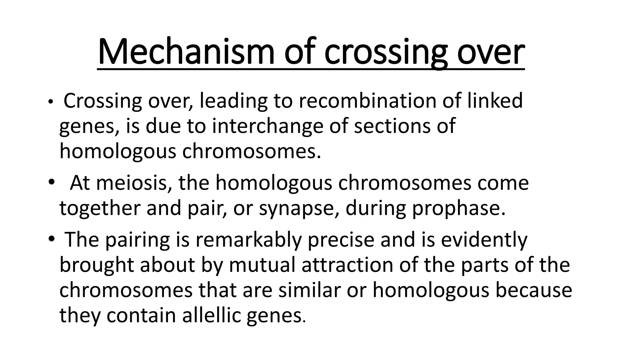 Mechanism of crossing over
• Crossing over, leading to recombination of linked
genes, is due to interchange of sections of
homologous chromosomes.
• At meiosis, the homologous chromosomes come
together and pair, or synapse, during prophase.
• The pairing is remarkably precise and is evidently
brought about by mutual attraction of the parts of the
chromosomes that are similar or homologous because
they contain allellic genes.
 