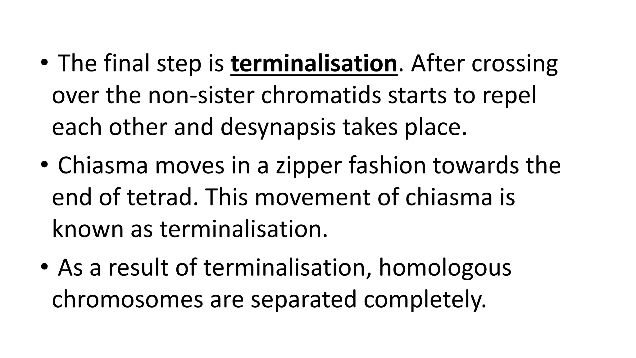 • The final step is terminalisation. After crossing
over the non-sister chromatids starts to repel
each other and desynapsis takes place.
• Chiasma moves in a zipper fashion towards the
end of tetrad. This movement of chiasma is
known as terminalisation.
• As a result of terminalisation, homologous
chromosomes are separated completely.
 