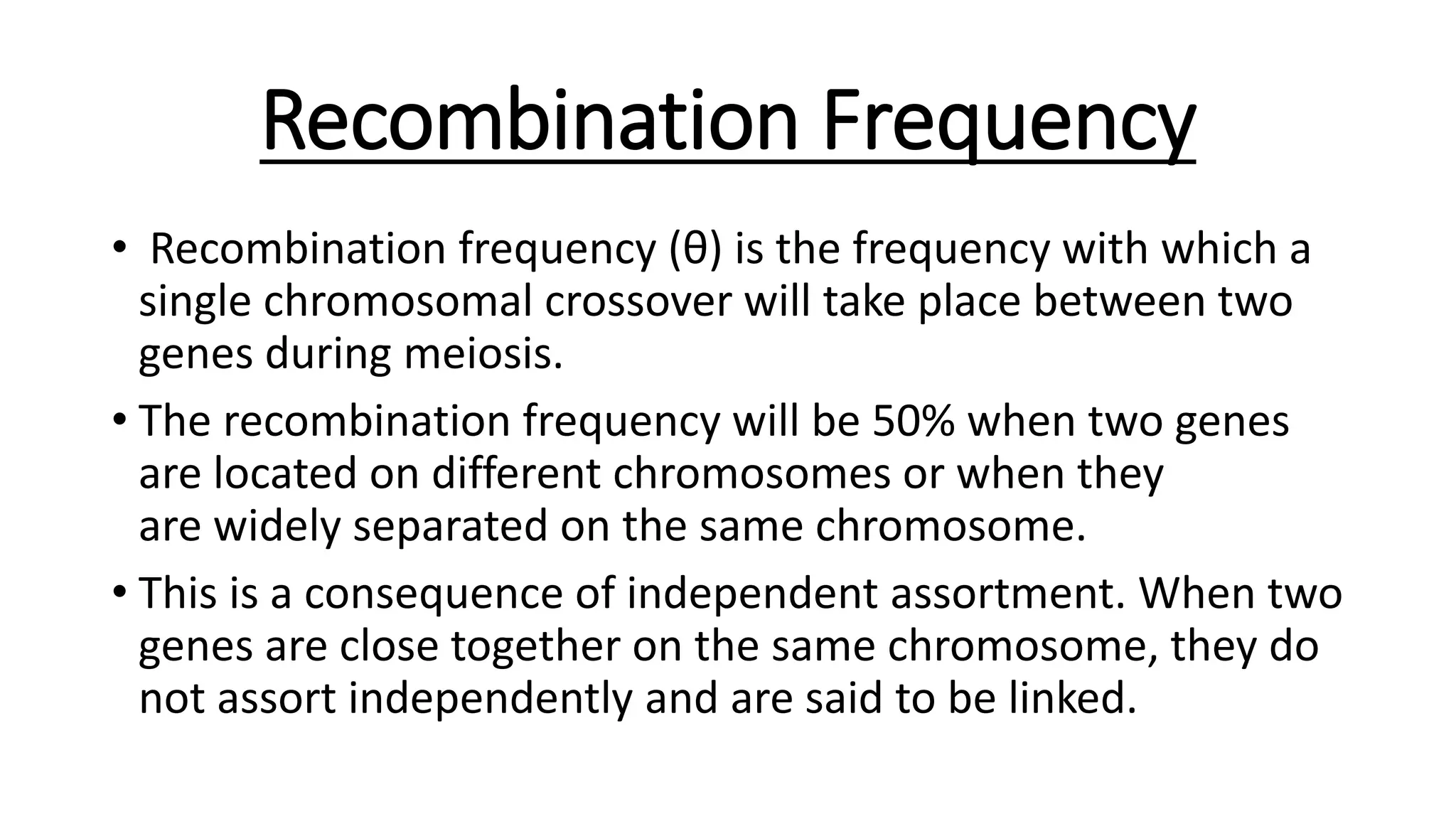 Recombination Frequency
• Recombination frequency (θ) is the frequency with which a
single chromosomal crossover will take place between two
genes during meiosis.
• The recombination frequency will be 50% when two genes
are located on different chromosomes or when they
are widely separated on the same chromosome.
• This is a consequence of independent assortment. When two
genes are close together on the same chromosome, they do
not assort independently and are said to be linked.
 