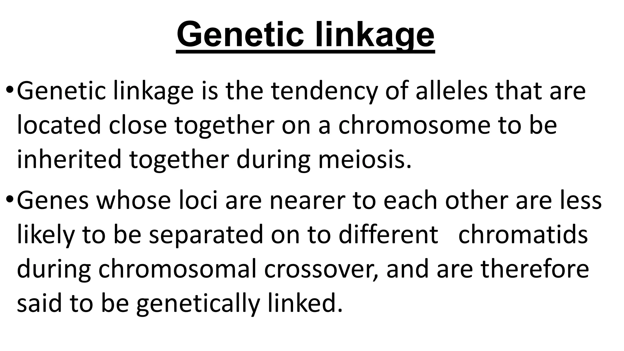 Genetic linkage
•Genetic linkage is the tendency of alleles that are
located close together on a chromosome to be
inherited together during meiosis.
•Genes whose loci are nearer to each other are less
likely to be separated on to different chromatids
during chromosomal crossover, and are therefore
said to be genetically linked.
 