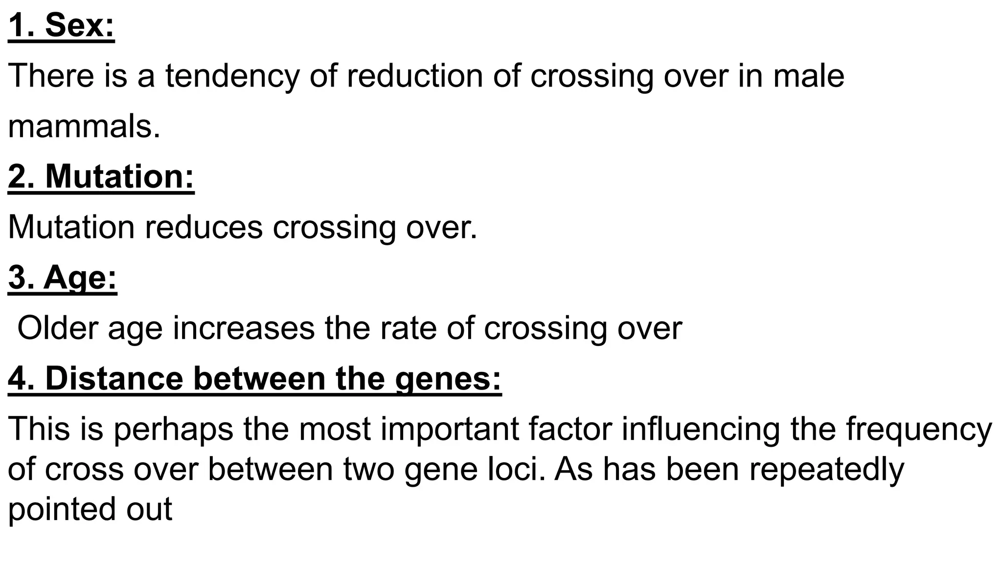 1. Sex:
There is a tendency of reduction of crossing over in male
mammals.
2. Mutation:
Mutation reduces crossing over.
3. Age:
Older age increases the rate of crossing over
4. Distance between the genes:
This is perhaps the most important factor influencing the frequency
of cross over between two gene loci. As has been repeatedly
pointed out
 