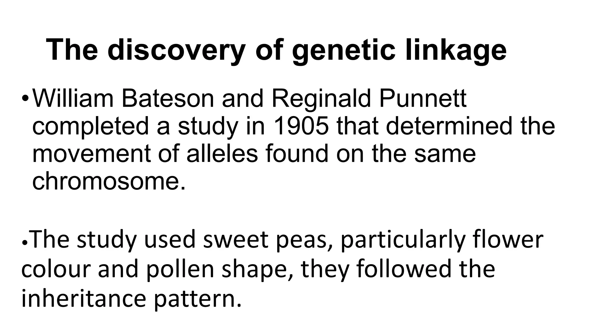 The discovery of genetic linkage
•William Bateson and Reginald Punnett
completed a study in 1905 that determined the
movement of alleles found on the same
chromosome.
•The study used sweet peas, particularly flower
colour and pollen shape, they followed the
inheritance pattern.
 