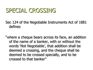 SPECIAL CROSSING Sec 124 of the Negotiable Instruments Act of 1881 defines  “ where a cheque bears across its face, an addition of the name of a banker, with or without the words ‘Not Negotiable’, that addition shall be deemed a crossing, and the cheque shall be deemed to be crossed specially, and to be crossed to that banker” 