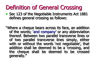 Definition of General Crossing Sec 123 of the Negotiable Instruments Act 1881 defines general crossing as follows: “ Where a cheque bears across its face, an addition of the words;  ‘and company’  or any abbreviation thereof. Between two parallel transverse lines or of two parallel transverse lines simply, either with or without the words ‘not negotiable’, that addition shall be deemed to be a ‘crossing, and the cheque shall be deemed to be crossed generally.” 