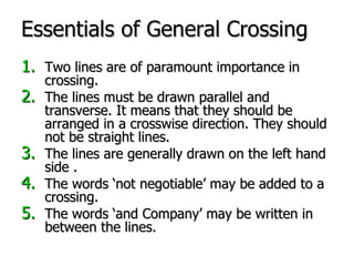 Essentials of General Crossing Two lines are of paramount importance in crossing. The lines must be drawn parallel and transverse. It means that they should be arranged in a crosswise direction. They should not be straight lines. The lines are generally drawn on the left hand side . The words ‘not negotiable’ may be added to a crossing. The words ‘and Company’ may be written in between the lines. 