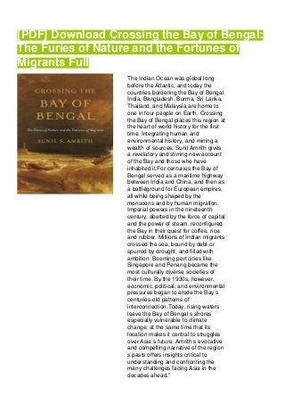 [PDF] Download Crossing the Bay of Bengal:
The Furies of Nature and the Fortunes of
Migrants Full
The Indian Ocean was global long
before the Atlantic, and today the
countries bordering the Bay of Bengal
India, Bangladesh, Burma, Sri Lanka,
Thailand, and Malaysia are home to
one in four people on Earth. Crossing
the Bay of Bengal places this region at
the heart of world history for the first
time. Integrating human and
environmental history, and mining a
wealth of sources, Sunil Amrith gives
a revelatory and stirring new account
of the Bay and those who have
inhabited it.For centuries the Bay of
Bengal served as a maritime highway
between India and China, and then as
a battleground for European empires,
all while being shaped by the
monsoons and by human migration.
Imperial powers in the nineteenth
century, abetted by the force of capital
and the power of steam, reconfigured
the Bay in their quest for coffee, rice,
and rubber. Millions of Indian migrants
crossed the sea, bound by debt or
spurred by drought, and filled with
ambition. Booming port cities like
Singapore and Penang became the
most culturally diverse societies of
their time. By the 1930s, however,
economic, political, and environmental
pressures began to erode the Bay s
centuries-old patterns of
interconnection.Today, rising waters
leave the Bay of Bengal s shores
especially vulnerable to climate
change, at the same time that its
location makes it central to struggles
over Asia s future. Amrith s evocative
and compelling narrative of the region
s pasts offers insights critical to
understanding and confronting the
many challenges facing Asia in the
decades ahead."
 
