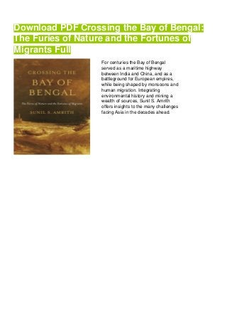 Download PDF Crossing the Bay of Bengal:
The Furies of Nature and the Fortunes of
Migrants Full
For centuries the Bay of Bengal
served as a maritime highway
between India and China, and as a
battleground for European empires,
while being shaped by monsoons and
human migration. Integrating
environmental history and mining a
wealth of sources, Sunil S. Amrith
offers insights to the many challenges
facing Asia in the decades ahead.
 