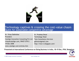cost               value




 Technology captives & crossing the cost-value chasm
 Quest for sustainable competitive advantage
 Dr. Vinay Dabholkar                                 Dr. Pradeep Desai
 President                                           Technology Head
 Catalign Innovation Consulting Pvt Ltd              Tata Consultancy Services
 vinay@catalign.com, 99457-57913                     gdinnov@gmail.com
 19-Dec-2008                                         http://inov-n.blogspot.com/
 www.catalign.com/articles.htm

Presented at International Conference on Doing Business in India, 18-19 Dec, IFIM, Bangalore



© 2008 Catalign Innovation Consulting          www.catalign.com
 