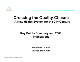 Crossing the Quality Chasm:
                             A New Health System for the 21st Century



                                             Key Points Summary and 2008
                                                      Implications


                                                      December 18, 2008
                                                      Joanne Bohn, MBA


© 2010. Clinical Horizons, Inc. All Rights Reserved
 