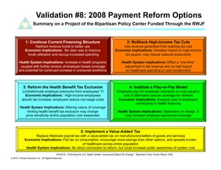 Validation #8: 2008 Payment Reform Options
                      Summary on a Project of the Bipartisan Policy Center Funded Through the RWJF



              1: Continue Current Financing Structure                                                            2: Rollback High-Income Tax Cuts
                    Redirect revenue funds to better use                                                 Use revenue generated from expiring tax cuts
              Economic Implications: No clear way to improve                                         Economic Implications: Greatest impact on high-income
               funds utilization and recoup increased spending                                            tax payers; may reduce national productivity

        Health System Implications: Increase in health programs                                             Health System Implications: Effect a “one-time”
         coupled with further erosion of employer-based coverage                                             adjustment in tax revenue and no real impact
        and potential for continued increase in uninsured workforce                                           on healthcare spending or cost containment




            3: Reform the Health Benefit Tax Exclusion                                                             4: Institute a Play-or-Pay Model
          Limit/eliminate employer premiums from employees’ TI                                         Employers pay for employee insurance or a tax equal to
            Economic Implications: High-income employees                                                  cost of alternative source coverage for workers
          absorb tax increase; employers reduce non-wage costs                                          Economic Implications: Expands pool of employers
                                                                                                                   contributing to health financing
         Health System Implications: Altering nature of coverage
             limiting health benefit tax exclusion may change                                           Health System Implications: Dependent on design; it
            price sensitivity and/or population cost awareness                                              may increase employer-sponsored coverage



                                                                    5: Implement a Value-Added Tax
                    Replace Medicare payroll tax with a value-added tax on manufacturers/sellers of goods and services
             Economic Implications: Flat tax on consumption, encourage more savings than other options, and spreads burden
                                                  of healthcare across entire population
              Health System Implications: No direct connection to reform, but could increase public awareness of system cost
                                             SOURCE: “Financing the U.S. Health System: Issues and Options for Change.” Bipartisan Policy Center Report. 6/08.
© 2010. Clinical Horizons, Inc. All Rights Reserved
 