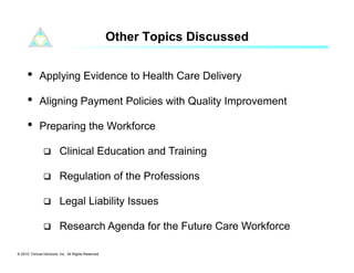 Other Topics Discussed


      •      Applying Evidence to Health Care Delivery

      •      Aligning Payment Policies with Quality Improvement

      •      Preparing the Workforce

                         Clinical Education and Training

                         Regulation of the Professions

                         Legal Liability Issues

                         Research Agenda for the Future Care Workforce

© 2010. Clinical Horizons, Inc. All Rights Reserved
 