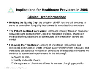 Implications for Healthcare Providers in 2008

                                                      Clinical Transformation:
       Bridging the Quality Gap- the adoption of HIT6 has and will continue to
          serve as an enabler for quality improvements in our healthcare system

       The Patient-centered Care Model- increased industry focus on consumer
          knowledge and consumerism7, need for reduction of errors, changes in
          medical staff education are all contributors to the transition toward this
          model

       Following the “Ten Rules”- sharing of knowledge (consumers and
          clinicians), elimination of waste through quality improvement initiatives, and
          increasing collaborative networks of physicians and healthcare systems will
          continue to accelerate improvements in the following8:
              Access to care,
              Quality and costs of care,
              Management of chronic conditions for an ever changing population
© 2010. Clinical Horizons, Inc. All Rights Reserved
 