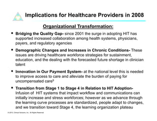 Implications for Healthcare Providers in 2008

                                                 Organizational Transformation:
      Bridging the Quality Gap- since 2001 the surge in adopting HIT has
           supported increased collaboration among health systems, physicians,
           payers, and regulatory agencies
      Demographic Changes and Increases in Chronic Conditions- These
           issues are driving healthcare workforce strategies for sustainment,
           education, and the dealing with the forecasted future shortage in clinician
           talent
      Innovation in Our Payment System- at the national level this is needed
           to improve access to care and alleviate the burden of paying for
           uncompensated care9
      Transition from Stage 1 to Stage 4 in Relation to HIT Adoption-
           Infusion of HIT systems that impact workflow and communications can
           initially increase and stress workforces; however as we advance through
           the learning curve processes are standardized, people adapt to changes,
           and we transition toward Stage 4, the learning organization plateau
© 2010. Clinical Horizons, Inc. All Rights Reserved
 