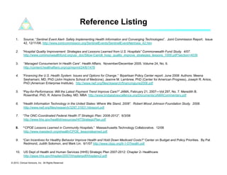 Reference Listing
    1.      Source; “Sentinel Event Alert- Safely Implementing Health Information and Converging Technologies”. Joint Commission Report. Issue
            42, 12/11/08. http://www.jointcommission.org/SentinelEvents/SentinelEventAlert/sea_42.htm

    2.     “Hospital Quality Improvement: Strategies and Lessons Learned from U.S. Hospitals” Commonwealth Fund Study. 4/07.
            http://www.commonwealthfund.org/usr_doc/Silow-Carroll_hosp_quality_improve_strategies_lessons_1009.pdf?section=4039

    3.      “Managed Consumerism In Health Care”. Health Affairs. November/December 2005. Volume 24, No. 6.
            http://content.healthaffairs.org/cgi/reprint/24/6/1478

    4.     “Financing the U.S. Health System: Issues and Options for Change.” Bipartisan Policy Center report. June 2008 Authors: Meena
            Seshamani, MD, PhD (John Hopkins School of Medicine), Jeanne M. Lambrew, PhD (Center for American Progress), Joseph R. Antos,
            PhD (American Enterprise Institute). http://www.rwjf.org/files/research/financingjune2008.pdf

    5.     “Pay-for-Performance: Will the Latest Payment Trend Improve Care?” JAMA, February 21, 2007—Vol 297, No. 7. Meredith B.
            Rosenthal, PhD, R. Adams Dudley, MD, MBA http://www.bridgestoexcellence.org/Documents/JAMACommentary.pdf

    6.     “Health Information Technology in the United States: Where We Stand, 2008”. Robert Wood Johnson Foundation Study. 2008.
            http://www.rwjf.org/files/research/3297.31831.hitreport.pdf

    7.     “The ONC-Coordinated Federal Health IT Strategic Plan: 2008-2012”. 6/3/08
            http://www.hhs.gov/healthit/resources/HITStrategicPlan.pdf

    8.     “CPOE Lessons Learned in Community Hospitals.” Massachusetts Technology Collaborative. 12/06
           http://www.masstech.org/ehealth/CPOE_lessonslearned.pdf

    9.     “Can Incentives for Healthy Behavior Improve Health and Hold Down Medicaid Costs?” Center on Budget and Policy Priorities. By Pat
            Redmond, Judith Solomon, and Mark Lin. 6/1/07 http://www.cbpp.org/6-1-07health.pdf

    10.  US Dept of Health and Human Services (HHS) Strategic Plan 2007-2012: Chapter 2- Healthcare
         http://aspe.hhs.gov/hhsplan/2007/hhsplanpdf/hhsplanc2.pdf

© 2010. Clinical Horizons, Inc. All Rights Reserved
 