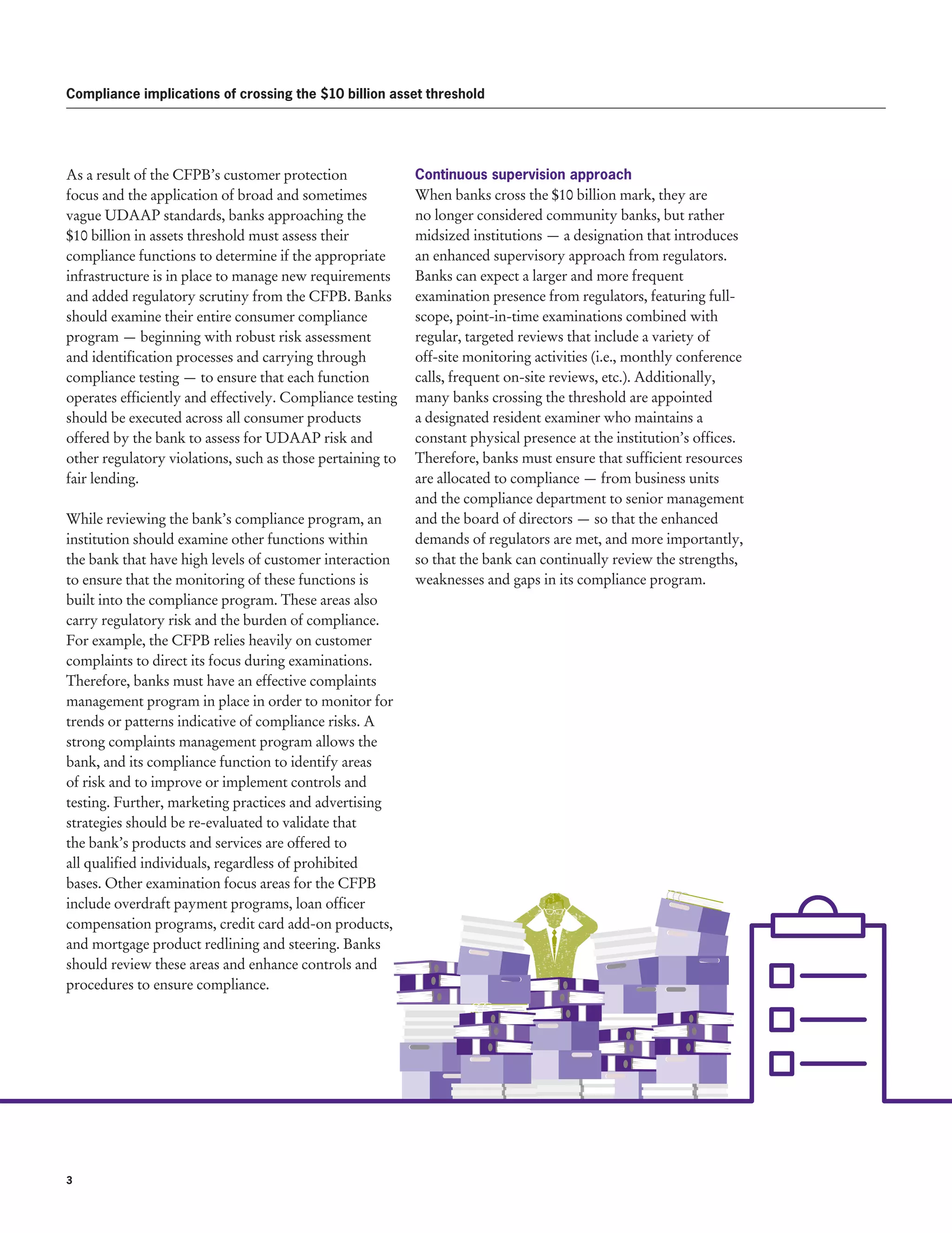 3 
Compliance implications of crossing the $10 billion asset threshold
As a result of the CFPB’s customer protection
focus and the application of broad and sometimes
vague UDAAP standards, banks approaching the
$10 billion in assets threshold must assess their
compliance functions to determine if the appropriate
infrastructure is in place to manage new requirements
and added regulatory scrutiny from the CFPB. Banks
should examine their entire consumer compliance
program — beginning with robust risk assessment
and identification processes and carrying through
compliance testing — to ensure that each function
operates efficiently and effectively. Compliance testing
should be executed across all consumer products
offered by the bank to assess for UDAAP risk and
other regulatory violations, such as those pertaining to
fair lending.
While reviewing the bank’s compliance program, an
institution should examine other functions within
the bank that have high levels of customer interaction
to ensure that the monitoring of these functions is
built into the compliance program. These areas also
carry regulatory risk and the burden of compliance.
For example, the CFPB relies heavily on customer
complaints to direct its focus during examinations.
Therefore, banks must have an effective complaints
management program in place in order to monitor for
trends or patterns indicative of compliance risks. A
strong complaints management program allows the
bank, and its compliance function to identify areas
of risk and to improve or implement controls and
testing. Further, marketing practices and advertising
strategies should be re-evaluated to validate that
the bank’s products and services are offered to
all qualified individuals, regardless of prohibited
bases. Other examination focus areas for the CFPB
include overdraft payment programs, loan officer
compensation programs, credit card add-on products,
and mortgage product redlining and steering. Banks
should review these areas and enhance controls and
procedures to ensure compliance.
Continuous supervision approach
When banks cross the $10 billion mark, they are
no longer considered community banks, but rather
midsized institutions — a designation that introduces
an enhanced supervisory approach from regulators.
Banks can expect a larger and more frequent
examination presence from regulators, featuring full-
scope, point-in-time examinations combined with
regular, targeted reviews that include a variety of
off-site monitoring activities (i.e., monthly conference
calls, frequent on-site reviews, etc.). Additionally,
many banks crossing the threshold are appointed
a designated resident examiner who maintains a
constant physical presence at the institution’s offices.
Therefore, banks must ensure that sufficient resources
are allocated to compliance — from business units
and the compliance department to senior management
and the board of directors — so that the enhanced
demands of regulators are met, and more importantly,
so that the bank can continually review the strengths,
weaknesses and gaps in its compliance program.
 
