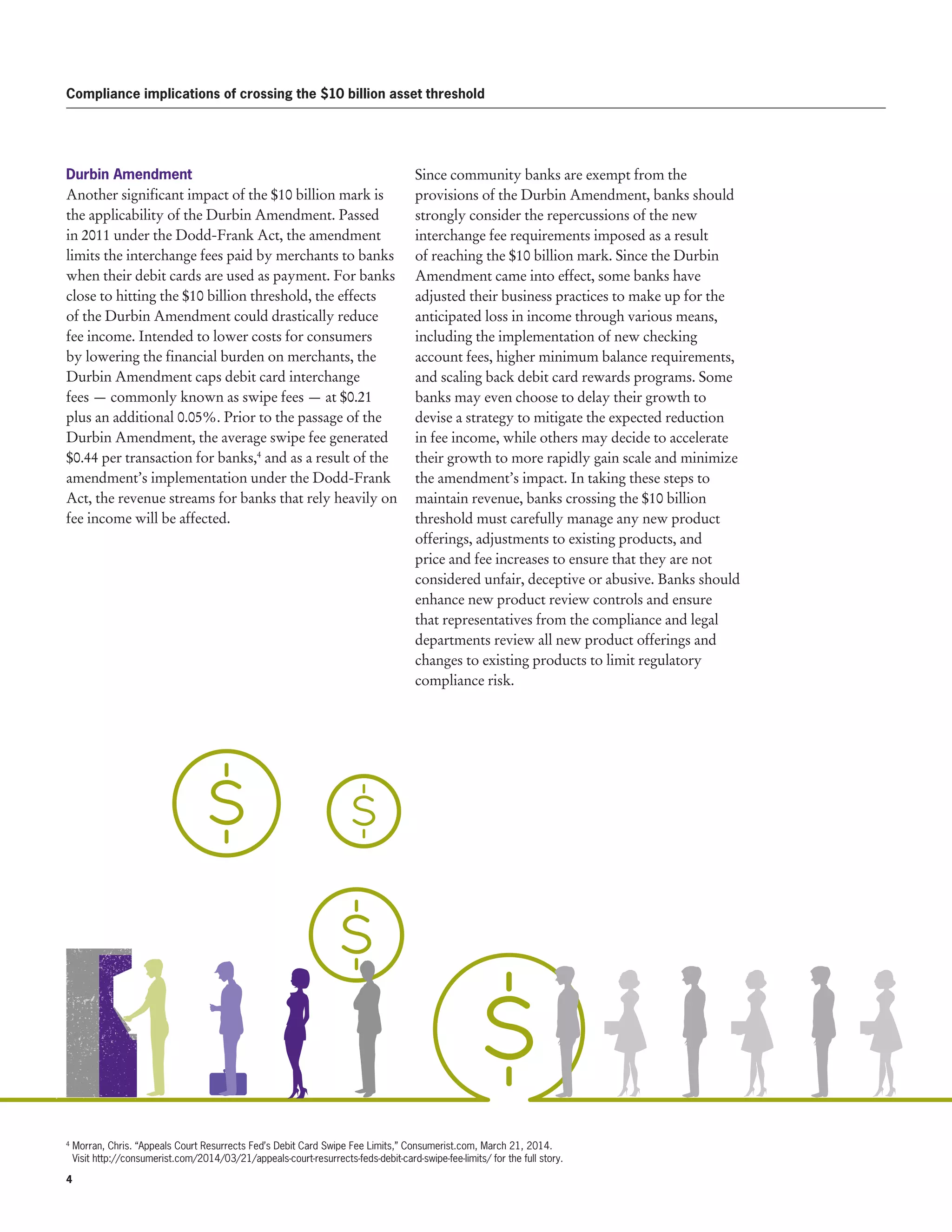 4 
Compliance implications of crossing the $10 billion asset threshold
Durbin Amendment
Another significant impact of the $10 billion mark is
the applicability of the Durbin Amendment. Passed
in 2011 under the Dodd-Frank Act, the amendment
limits the interchange fees paid by merchants to banks
when their debit cards are used as payment. For banks
close to hitting the $10 billion threshold, the effects
of the Durbin Amendment could drastically reduce
fee income. Intended to lower costs for consumers
by lowering the financial burden on merchants, the
Durbin Amendment caps debit card interchange
fees — commonly known as swipe fees — at $0.21
plus an additional 0.05%. Prior to the passage of the
Durbin Amendment, the average swipe fee generated
$0.44 per transaction for banks,4
and as a result of the
amendment’s implementation under the Dodd-Frank
Act, the revenue streams for banks that rely heavily on
fee income will be affected.
Since community banks are exempt from the
provisions of the Durbin Amendment, banks should
strongly consider the repercussions of the new
interchange fee requirements imposed as a result
of reaching the $10 billion mark. Since the Durbin
Amendment came into effect, some banks have
adjusted their business practices to make up for the
anticipated loss in income through various means,
including the implementation of new checking
account fees, higher minimum balance requirements,
and scaling back debit card rewards programs. Some
banks may even choose to delay their growth to
devise a strategy to mitigate the expected reduction
in fee income, while others may decide to accelerate
their growth to more rapidly gain scale and minimize
the amendment’s impact. In taking these steps to
maintain revenue, banks crossing the $10 billion
threshold must carefully manage any new product
offerings, adjustments to existing products, and
price and fee increases to ensure that they are not
considered unfair, deceptive or abusive. Banks should
enhance new product review controls and ensure
that representatives from the compliance and legal
departments review all new product offerings and
changes to existing products to limit regulatory
compliance risk.
4
Morran, Chris. “Appeals Court Resurrects Fed’s Debit Card Swipe Fee Limits,” Consumerist.com, March 21, 2014.
Visit http://consumerist.com/2014/03/21/appeals-court-resurrects-feds-debit-card-swipe-fee-limits/ for the full story.
 