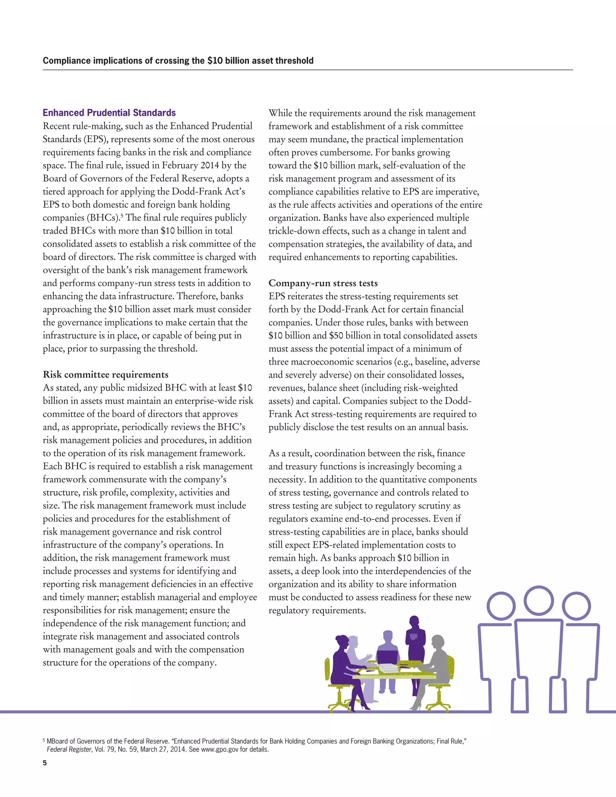 5 
Compliance implications of crossing the $10 billion asset threshold
Enhanced Prudential Standards
Recent rule-making, such as the Enhanced Prudential
Standards (EPS), represents some of the most onerous
requirements facing banks in the risk and compliance
space. The final rule, issued in February 2014 by the
Board of Governors of the Federal Reserve, adopts a
tiered approach for applying the Dodd-Frank Act’s
EPS to both domestic and foreign bank holding
companies (BHCs).5
The final rule requires publicly
traded BHCs with more than $10 billion in total
consolidated assets to establish a risk committee of the
board of directors. The risk committee is charged with
oversight of the bank’s risk management framework
and performs company-run stress tests in addition to
enhancing the data infrastructure. Therefore, banks
approaching the $10 billion asset mark must consider
the governance implications to make certain that the
infrastructure is in place, or capable of being put in
place, prior to surpassing the threshold.
Risk committee requirements
As stated, any public midsized BHC with at least $10
billion in assets must maintain an enterprise-wide risk
committee of the board of directors that approves
and, as appropriate, periodically reviews the BHC’s
risk management policies and procedures, in addition
to the operation of its risk management framework.
Each BHC is required to establish a risk management
framework commensurate with the company’s
structure, risk profile, complexity, activities and
size. The risk management framework must include
policies and procedures for the establishment of
risk management governance and risk control
infrastructure of the company’s operations. In
addition, the risk management framework must
include processes and systems for identifying and
reporting risk management deficiencies in an effective
and timely manner; establish managerial and employee
responsibilities for risk management; ensure the
independence of the risk management function; and
integrate risk management and associated controls
with management goals and with the compensation
structure for the operations of the company.
While the requirements around the risk management
framework and establishment of a risk committee
may seem mundane, the practical implementation
often proves cumbersome. For banks growing
toward the $10 billion mark, self-evaluation of the
risk management program and assessment of its
compliance capabilities relative to EPS are imperative,
as the rule affects activities and operations of the entire
organization. Banks have also experienced multiple
trickle-down effects, such as a change in talent and
compensation strategies, the availability of data, and
required enhancements to reporting capabilities.
Company-run stress tests
EPS reiterates the stress-testing requirements set
forth by the Dodd-Frank Act for certain financial
companies. Under those rules, banks with between
$10 billion and $50 billion in total consolidated assets
must assess the potential impact of a minimum of
three macroeconomic scenarios (e.g., baseline, adverse
and severely adverse) on their consolidated losses,
revenues, balance sheet (including risk-weighted
assets) and capital. Companies subject to the Dodd-
Frank Act stress-testing requirements are required to
publicly disclose the test results on an annual basis.
As a result, coordination between the risk, finance
and treasury functions is increasingly becoming a
necessity. In addition to the quantitative components
of stress testing, governance and controls related to
stress testing are subject to regulatory scrutiny as
regulators examine end-to-end processes. Even if
stress-testing capabilities are in place, banks should
still expect EPS-related implementation costs to
remain high. As banks approach $10 billion in
assets, a deep look into the interdependencies of the
organization and its ability to share information
must be conducted to assess readiness for these new
regulatory requirements.
5
MBoard of Governors of the Federal Reserve. “Enhanced Prudential Standards for Bank Holding Companies and Foreign Banking Organizations; Final Rule,”
Federal Register, Vol. 79, No. 59, March 27, 2014. See www.gpo.gov for details.
 