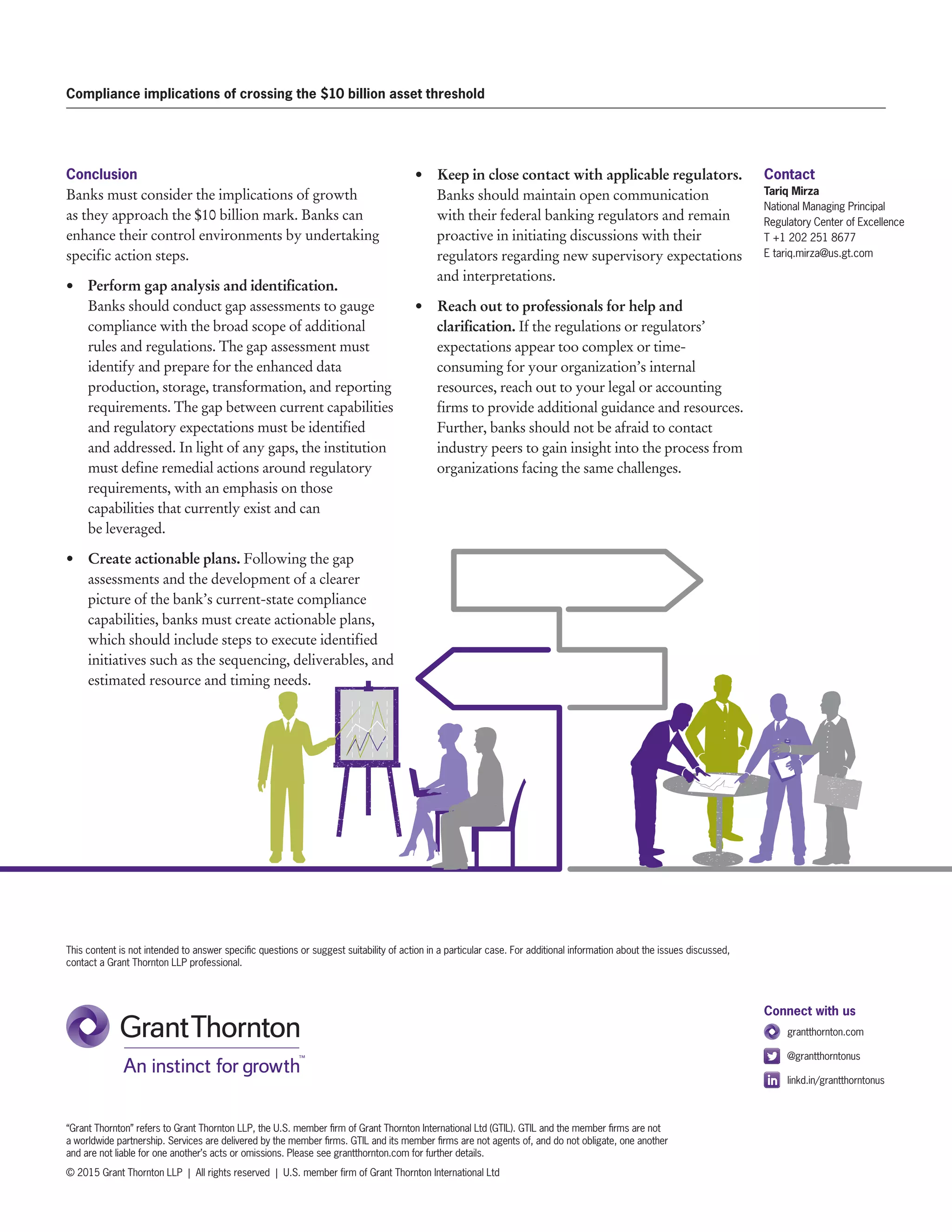 Compliance implications of crossing the $10 billion asset threshold
This content is not intended to answer specific questions or suggest suitability of action in a particular case. For additional information about the issues discussed,
contact a Grant Thornton LLP professional.
“Grant Thornton” refers to Grant Thornton LLP, the U.S. member firm of Grant Thornton International Ltd (GTIL). GTIL and the member firms are not
a worldwide partnership. Services are delivered by the member firms. GTIL and its member firms are not agents of, and do not obligate, one another
and are not liable for one another’s acts or omissions. Please see grantthornton.com for further details.
© 2015 Grant Thornton LLP  |  All rights reserved  |  U.S. member firm of Grant Thornton International Ltd
Connect with us
	grantthornton.com
	@grantthorntonus
	linkd.in/grantthorntonus
Conclusion
Banks must consider the implications of growth
as they approach the $10 billion mark. Banks can
enhance their control environments by undertaking
specific action steps.
•	 Perform gap analysis and identification.
Banks should conduct gap assessments to gauge
compliance with the broad scope of additional
rules and regulations. The gap assessment must
identify and prepare for the enhanced data
production, storage, transformation, and reporting
requirements. The gap between current capabilities
and regulatory expectations must be identified
and addressed. In light of any gaps, the institution
must define remedial actions around regulatory
requirements, with an emphasis on those
capabilities that currently exist and can
be leveraged.
•	 	Create actionable plans. Following the gap
assessments and the development of a clearer
picture of the bank’s current-state compliance
capabilities, banks must create actionable plans,
which should include steps to execute identified
initiatives such as the sequencing, deliverables, and
estimated resource and timing needs.
•	 	Keep in close contact with applicable regulators.
Banks should maintain open communication
with their federal banking regulators and remain
proactive in initiating discussions with their
regulators regarding new supervisory expectations
and interpretations.
•	 	Reach out to professionals for help and
clarification. If the regulations or regulators’
expectations appear too complex or time-
consuming for your organization’s internal
resources, reach out to your legal or accounting
firms to provide additional guidance and resources.
Further, banks should not be afraid to contact
industry peers to gain insight into the process from
organizations facing the same challenges.
Contact
Tariq Mirza
National Managing Principal
Regulatory Center of Excellence
T +1 202 251 8677
E tariq.mirza@us.gt.com
 