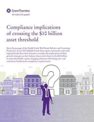 Compliance implications
of crossing the $10 billion
asset threshold
Since the passage of the Dodd-Frank Wall Street Reform and Consumer
Protection Act of 2010 (Dodd-Frank Act), super-community and small
regional banks have been forced to consider the implications of their
growth strategies as their balance sheets inch closer to the $10 billion
in assets threshold, a game-changing milestone that brings new and
sometimes burdensome compliance requirements.
 
