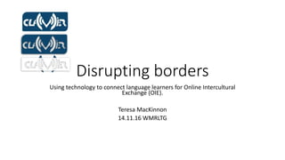 Disrupting borders
Using technology to connect language learners for Online Intercultural
Exchange (OIE).
Teresa MacKinnon
14.11.16 WMRLTG
 