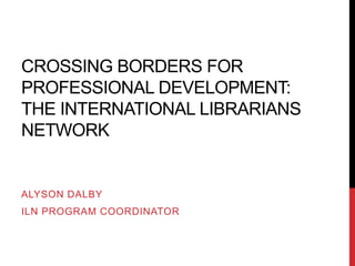 CROSSING BORDERS FOR
PROFESSIONAL DEVELOPMENT:
THE INTERNATIONAL LIBRARIANS
NETWORK
ALYSON DALBY
ILN PROGRAM COORDINATOR
 