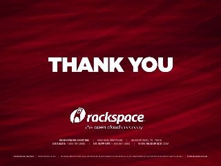 RACKSPACE® HOSTING | 5000 WALZEM ROAD | SAN ANTONIO, TX 78218
US SALES: 1-800-961-2888 | US SUPPORT: 1-800-961-4454 | WWW.RACKSPACE.COM
RACKSPACE® HOSTING | © RACKSPACE US, INC. | RACKSPACE® AND FANATICAL SUPPORT® ARE SERVICE MARKS OF RACKSPACE US, INC. REGISTERED IN TH E UNITED STATES AND OTHER COUNTRIES. | WWW.RACKSPACE.COM
RACKSPACE® HOSTING | 5000 WALZEM ROAD | SAN ANTONIO, TX 78218
US SALES: 1-800-961-2888 | US SUPPORT: 1-800-961-4454 | WWW.RACKSPACE.COM
RACKSPACE® HOSTING | © RACKSPACE US, INC. | RACKSPACE® AND FANATICAL SUPPORT® ARE SERVICE MARKS OF RACKSPACE US, INC. REGISTERED IN TH E UNITED STATES AND OTHER COUNTRIES. | WWW.RACKSPACE.COM
 