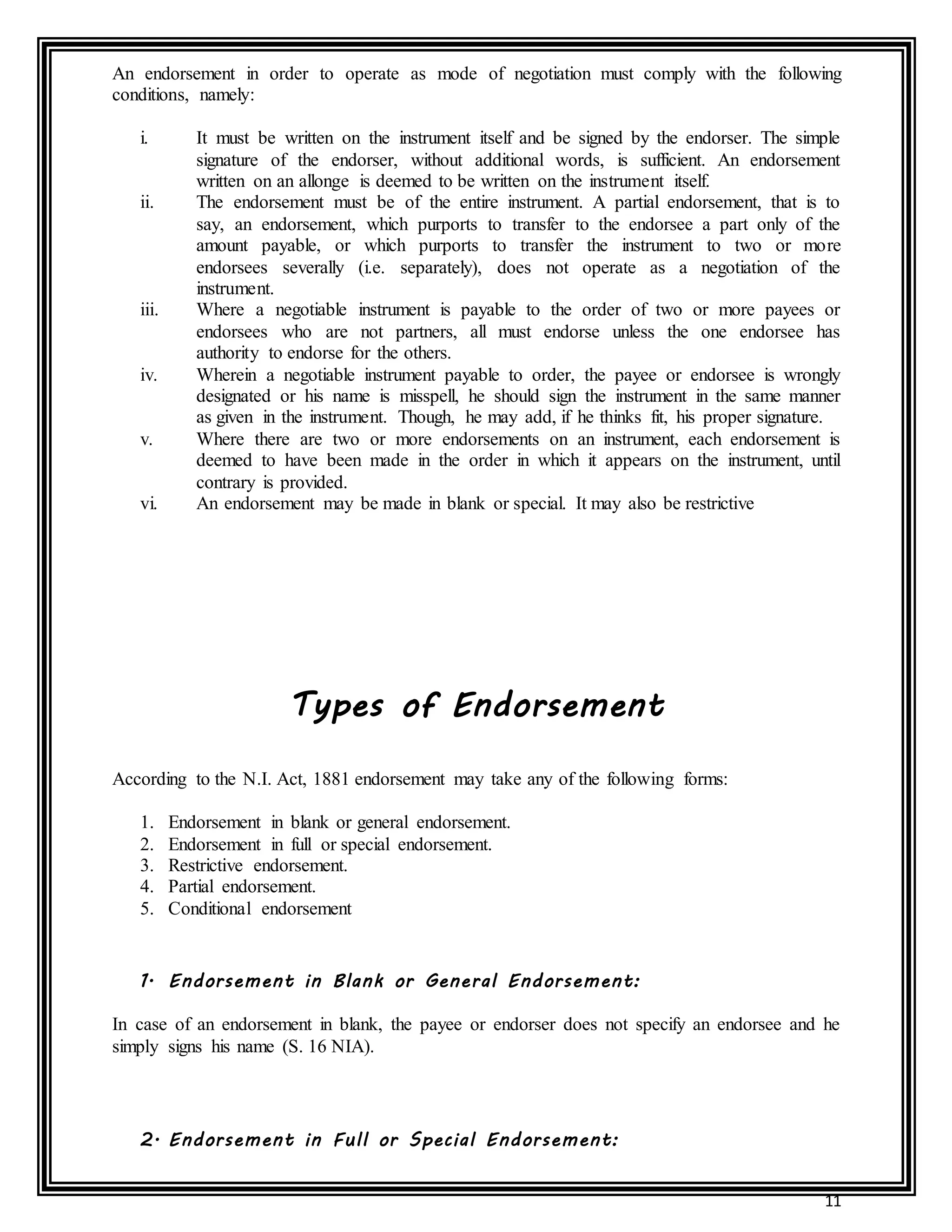 11
An endorsement in order to operate as mode of negotiation must comply with the following
conditions, namely:
i. It must be written on the instrument itself and be signed by the endorser. The simple
signature of the endorser, without additional words, is sufficient. An endorsement
written on an allonge is deemed to be written on the instrument itself.
ii. The endorsement must be of the entire instrument. A partial endorsement, that is to
say, an endorsement, which purports to transfer to the endorsee a part only of the
amount payable, or which purports to transfer the instrument to two or more
endorsees severally (i.e. separately), does not operate as a negotiation of the
instrument.
iii. Where a negotiable instrument is payable to the order of two or more payees or
endorsees who are not partners, all must endorse unless the one endorsee has
authority to endorse for the others.
iv. Wherein a negotiable instrument payable to order, the payee or endorsee is wrongly
designated or his name is misspell, he should sign the instrument in the same manner
as given in the instrument. Though, he may add, if he thinks fit, his proper signature.
v. Where there are two or more endorsements on an instrument, each endorsement is
deemed to have been made in the order in which it appears on the instrument, until
contrary is provided.
vi. An endorsement may be made in blank or special. It may also be restrictive
Types of Endorsement
According to the N.I. Act, 1881 endorsement may take any of the following forms:
1. Endorsement in blank or general endorsement.
2. Endorsement in full or special endorsement.
3. Restrictive endorsement.
4. Partial endorsement.
5. Conditional endorsement
1. Endorsement in Blank or General Endorsement:
In case of an endorsement in blank, the payee or endorser does not specify an endorsee and he
simply signs his name (S. 16 NIA).
2. Endorsement in Full or Special Endorsement:
 