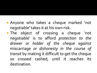  Anyone who takes a cheque marked 'not
negotiable' takes it at his own risk.
 The object of crossing a cheque 'not
negotiable' is to afford protection to the
drawer or holder of the cheque against
miscarriage or dishonesty in the course of
transit by making it difficult to get the cheque
so crossed cashed, until it reaches its
destination.
 