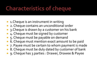  1.Cheque is an instrument in writing
 2. Cheque contains an unconditional order
 3.Cheque is drawn by a customer on his bank
 4. Cheque must be signed by customer
 5. Cheque must be payable on demand
 6. Cheque must mention exact amount to be paid
 7. Payee must be certain to whom payment is made
 8. Cheque must be duly dated by customer of bank
 9. Cheque has 3 parties : Drawer, Drawee & Payee
 