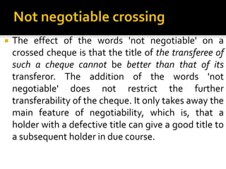  The effect of the words 'not negotiable' on a
crossed cheque is that the title of the transferee of
such a cheque cannot be better than that of its
transferor. The addition of the words 'not
negotiable' does not restrict the further
transferability of the cheque. It only takes away the
main feature of negotiability, which is, that a
holder with a defective title can give a good title to
a subsequent holder in due course.
 