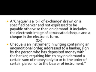 A ‘Cheque’ is a ‘bill of exchange’ drawn on a
specified banker and not expressed to be
payable otherwise than on demand .It includes
the electronic image of a truncated cheque and a
cheque in the electronic form.
(Or)
 Cheque is an instrument in writing containing an
unconditional order, addressed to a banker, sign
by the person who has deposited money with
the banker, requiring him to pay on demand a
certain sum of money only to or to the order of
certain person or to the bearer of instrument."
 