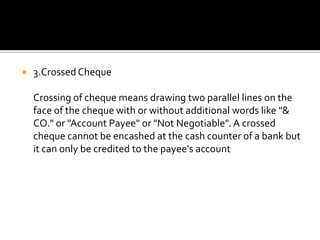  3.Crossed Cheque
Crossing of cheque means drawing two parallel lines on the
face of the cheque with or without additional words like "&
CO." or "Account Payee" or "Not Negotiable". A crossed
cheque cannot be encashed at the cash counter of a bank but
it can only be credited to the payee's account
 