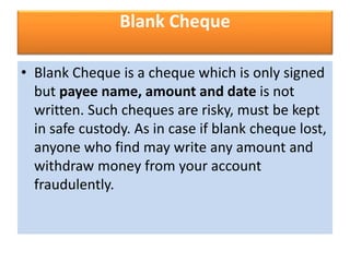 Blank Cheque
• Blank Cheque is a cheque which is only signed
but payee name, amount and date is not
written. Such cheques are risky, must be kept
in safe custody. As in case if blank cheque lost,
anyone who find may write any amount and
withdraw money from your account
fraudulently.
 