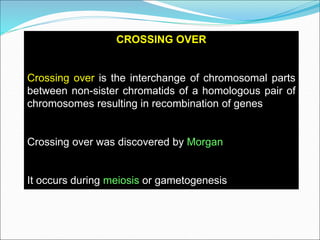 CROSSING OVER
Crossing over is the interchange of chromosomal parts
between non-sister chromatids of a homologous pair of
chromosomes resulting in recombination of genes
Crossing over was discovered by Morgan
It occurs during meiosis or gametogenesis
 