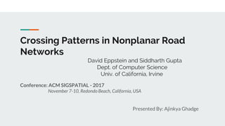Crossing Patterns in Nonplanar Road
Networks
David Eppstein and Siddharth Gupta
Dept. of Computer Science
Univ. of California, Irvine
Conference: ACM SIGSPATIAL - 2017
November 7-10, Redondo Beach, California, USA
Presented By: Ajinkya Ghadge
 