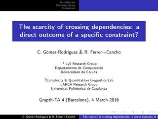 Introduction
Crossing theory
Evaluation
The scarcity of crossing dependencies: a
direct outcome of a specic constraint?
C. Gómez-Rodríguez  R. Ferrer-i-Cancho
1 LyS Research Group
Departamento de Computación
Universidade da Coruña
2Complexity  Quantitatitve Linguistics Lab
LARCA Research Group
Universitat Politècnica de Catalunya
Grapth-TA 4 (Barcelona), 4 March 2016
C. Gómez-Rodríguez  R. Ferrer-i-Cancho The scarcity of crossing dependencies: a direct outcome of a
 