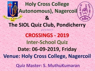 Holy Cross College
(Autonomous), Nagercoil
&
The SIOL Quiz Club, Pondicherry
present
CROSSINGS - 2019
Inter-School Quiz
Date: 06-09-2019, Friday
Venue: Holy Cross College, Nagercoil
Quiz Master: S. MuthuKumaran
 