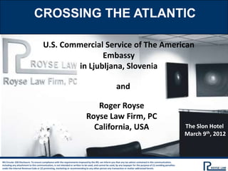 CROSSING THE ATLANTIC

                                      U.S. Commercial Service of The American
                                                      Embassy
                                               in Ljubljana, Slovenia

                                                                                                            and

                                                                                  Roger Royse
                                                                               Royse Law Firm, PC
                                                                                 California, USA                                                                       The Slon Hotel
                                                                                                                                                                       March 9th, 2012



IRS Circular 230 Disclosure: To ensure compliance with the requirements imposed by the IRS, we inform you that any tax advice contained in this communication,
including any attachment to this communication, is not intended or written to be used, and cannot be used, by any taxpayer for the purpose of (1) avoiding penalties
under the Internal Revenue Code or (2) promoting, marketing or recommending to any other person any transaction or matter addressed herein.
 