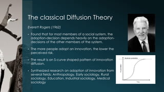 The classical Diffusion Theory
Everett Rogers (1962)
•

Found that for most members of a social system, the
adoption-decision depends heavily on the adoptiondecisions of the other members of the system.

•

The more people adopt an innovation, the lower the
perceived risk.

•

The result is an S-curve shaped pattern of innovation
diffusion.

•

Synthesized research on adoption of innovation from
several fields: Anthropology, Early sociology, Rural
sociology, Education, Industrial sociology, Medical
sociology

 