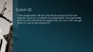 Catch 22
•

“The pragmatists will use only those products that are
already used by a majority of pragmatists. And generally
look to one and other as references. So, how can we get
them to use a new product?”

 
