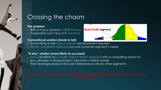 Crossing the chasm
The problem
• 80% of many solutions –100% of none
• Pragmatists won’t buy 80% solutions!
Conventional solution (tends to fail)
• Committing to the most common enhancement requests
• Never completely satisfying any one customer segment’s needs
”D-day” solution (more likely to succeed)
• Focus all efforts on a single ”beach head” segment with a compelling reason to
buy, develop a whole product, become a market leader
• Then leverage product and user references to attack other segments

The consequence of being sales-driven instead of strategy-driven in the chasm is
fatal –Focus !!!

 