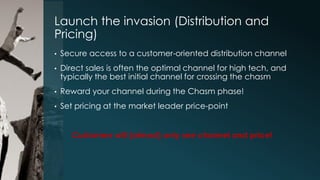 Launch the invasion (Distribution and
Pricing)
•

Secure access to a customer-oriented distribution channel

•

Direct sales is often the optimal channel for high tech, and
typically the best initial channel for crossing the chasm

•

Reward your channel during the Chasm phase!

•

Set pricing at the market leader price-point
Customers will (almost) only see channel and price!

 