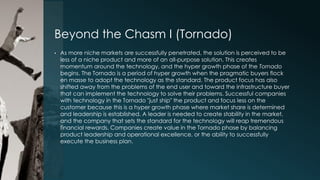 Beyond the Chasm I (Tornado)
•

As more niche markets are successfully penetrated, the solution is perceived to be
less of a niche product and more of an all-purpose solution. This creates
momentum around the technology, and the hyper growth phase of the Tornado
begins. The Tornado is a period of hyper growth when the pragmatic buyers flock
en masse to adopt the technology as the standard. The product focus has also
shifted away from the problems of the end user and toward the infrastructure buyer
that can implement the technology to solve their problems. Successful companies
with technology in the Tornado "just ship" the product and focus less on the
customer because this is a hyper growth phase where market share is determined
and leadership is established. A leader is needed to create stability in the market,
and the company that sets the standard for the technology will reap tremendous
financial rewards. Companies create value in the Tornado phase by balancing
product leadership and operational excellence, or the ability to successfully
execute the business plan.

 