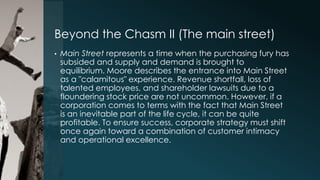Beyond the Chasm II (The main street)
•

Main Street represents a time when the purchasing fury has
subsided and supply and demand is brought to
equilibrium. Moore describes the entrance into Main Street
as a "calamitous" experience. Revenue shortfall, loss of
talented employees, and shareholder lawsuits due to a
floundering stock price are not uncommon. However, if a
corporation comes to terms with the fact that Main Street
is an inevitable part of the life cycle, it can be quite
profitable. To ensure success, corporate strategy must shift
once again toward a combination of customer intimacy
and operational excellence.

 