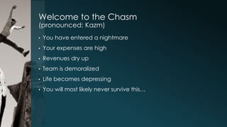 Welcome to the Chasm
(pronounced: Kazm)
•

You have entered a nightmare

•

Your expenses are high

•

Revenues dry up

•

Team is demoralized

•

Life becomes depressing

•

You will most likely never survive this…

 