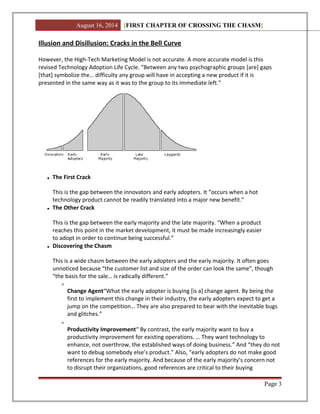 August 16, 2014 [FIRST CHAPTER OF CROSSING THE CHASM]
Illusion and Disillusion: Cracks in the Bell Curve
However, the High-Tech Marketing Model is not accurate. A more accurate model is this
revised Technology Adoption Life Cycle. “Between any two psychographic groups [are] gaps
[that] symbolize the… difficulty any group will have in accepting a new product if it is
presented in the same way as it was to the group to its immediate left.”
The First Crack
This is the gap between the innovators and early adopters. It “occurs when a hot
technology product cannot be readily translated into a major new benefit.”
The Other Crack
This is the gap between the early majority and the late majority. “When a product
reaches this point in the market development, it must be made increasingly easier
to adopt in order to continue being successful.”
Discovering the Chasm
This is a wide chasm between the early adopters and the early majority. It often goes
unnoticed because “the customer list and size of the order can look the same”, though
“the basis for the sale… is radically different.”
Change Agent“What the early adopter is buying [is a] change agent. By being the
first to implement this change in their industry, the early adopters expect to get a
jump on the competition… They are also prepared to bear with the inevitable bugs
and glitches.”
Productivity Improvement“ By contrast, the early majority want to buy a
productivity improvement for existing operations. … They want technology to
enhance, not overthrow, the established ways of doing business.” And “they do not
want to debug somebody else’s product.” Also, “early adopters do not make good
references for the early majority. And because of the early majority’s concern not
to disrupt their organizations, good references are critical to their buying
Page 3
 